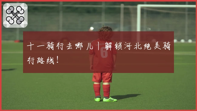 十一骑行去哪儿丨解锁河北绝美骑行路线！