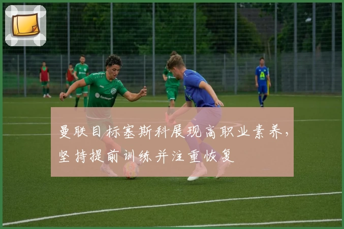 曼联目标塞斯科展现高职业素养，坚持提前训练并注重恢复