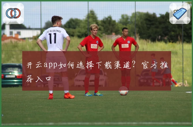开云app如何选择下载渠道？官方推荐入口