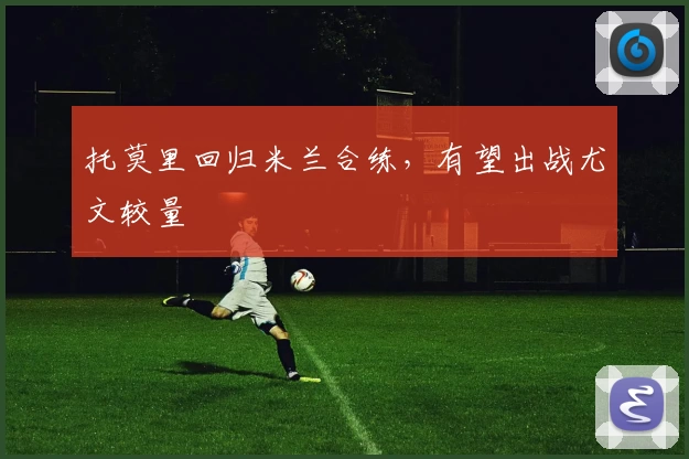 托莫里回归米兰合练，有望出战尤文较量