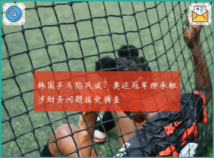 韩国乒乓陷风波？奥运冠军柳承敏涉财务问题接受调查