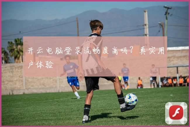 开云电脑登录流畅度高吗？真实用户体验