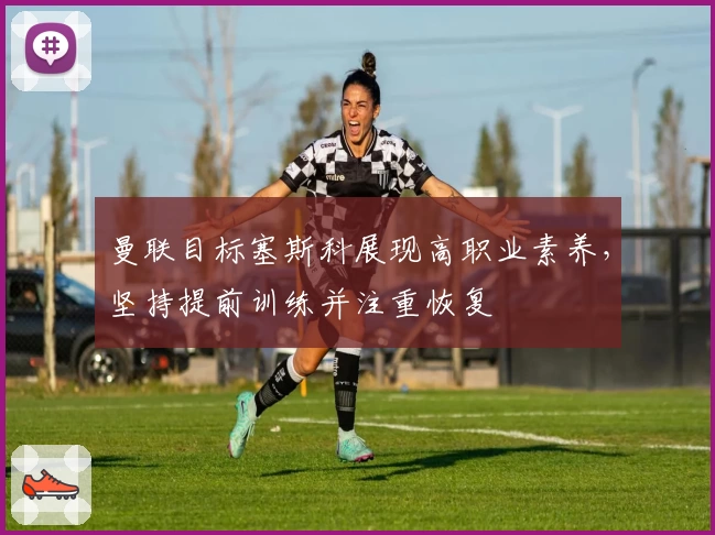 曼联目标塞斯科展现高职业素养，坚持提前训练并注重恢复