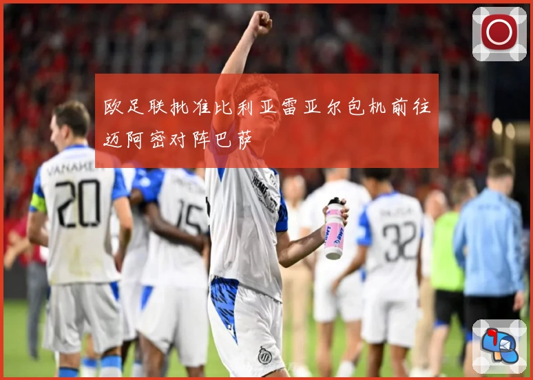 欧足联批准比利亚雷亚尔包机前往迈阿密对阵巴萨
