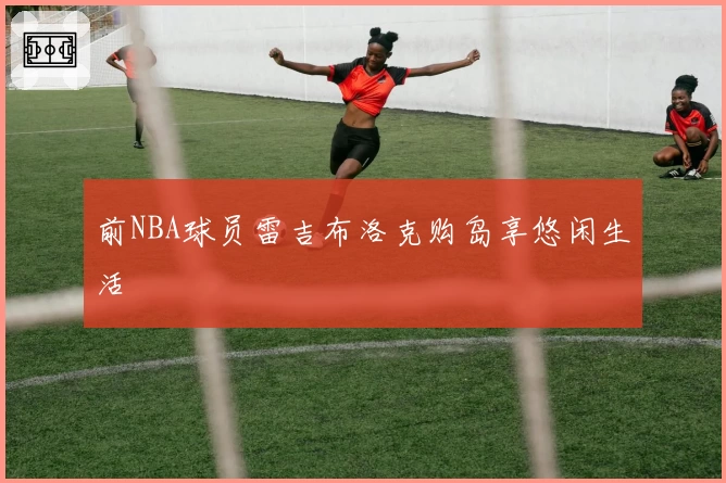 前NBA球员雷吉布洛克购岛享悠闲生活