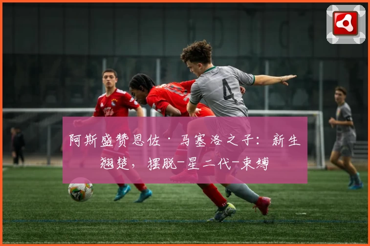 阿斯盛赞恩佐·马塞洛之子:新生代翘楚,摆脱-星二代-束缚