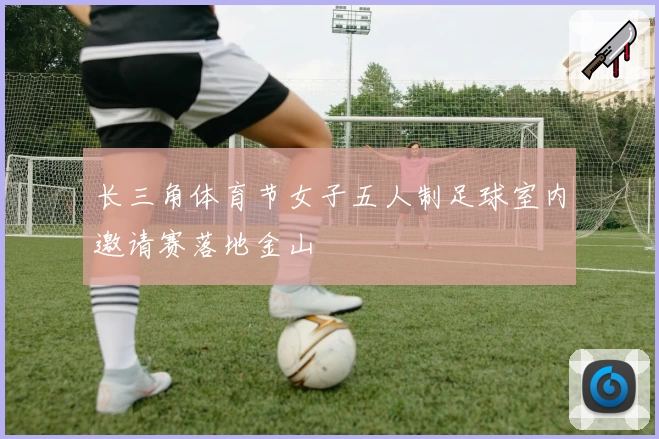 长三角体育节女子五人制足球室内邀请赛落地金山
