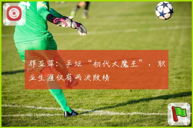 邓亚萍：乒坛“初代大魔王”，职业生涯仅有两次败绩