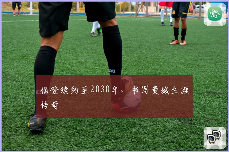 福登续约至2030年，书写曼城生涯传奇