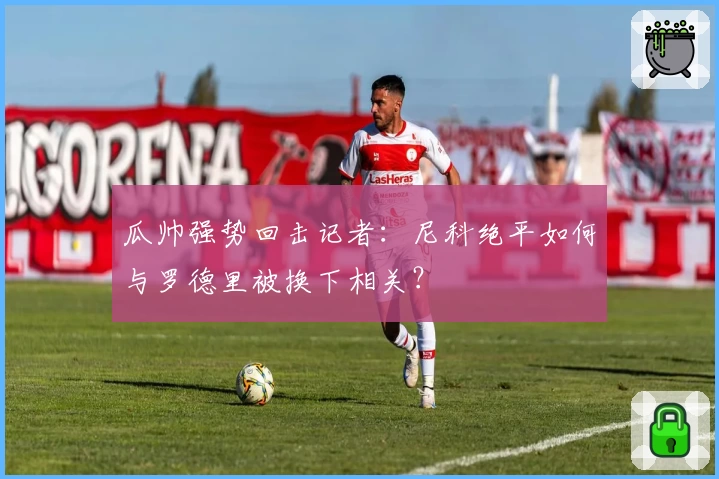 瓜帅强势回击记者：尼科绝平如何与罗德里被换下相关？