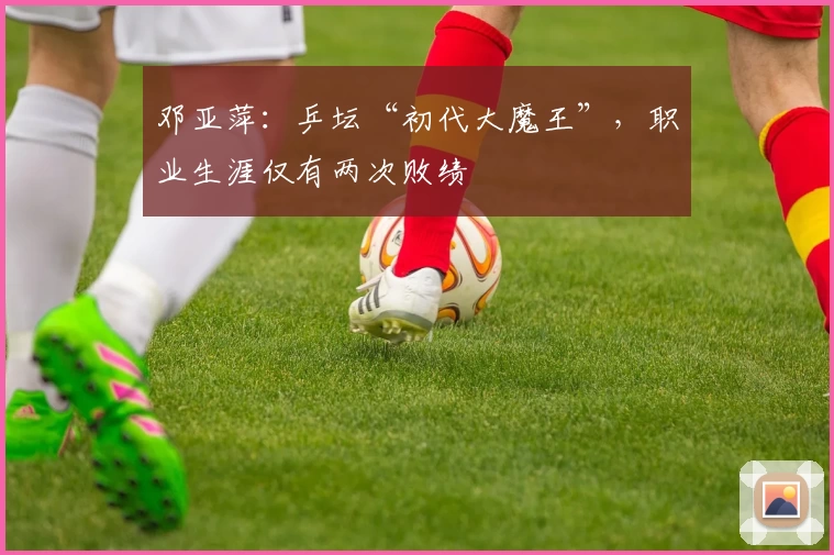 邓亚萍：乒坛“初代大魔王”，职业生涯仅有两次败绩