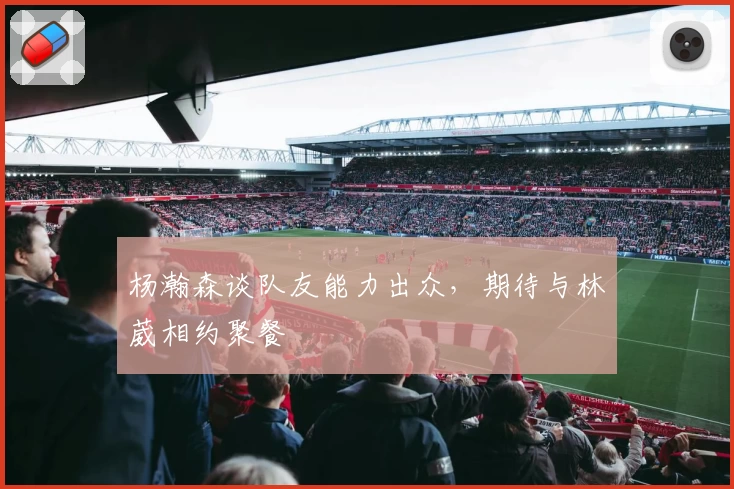 杨瀚森谈队友能力出众，期待与林葳相约聚餐