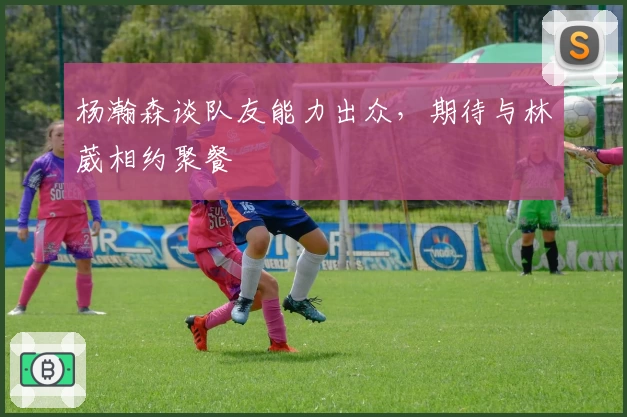 杨瀚森谈队友能力出众，期待与林葳相约聚餐