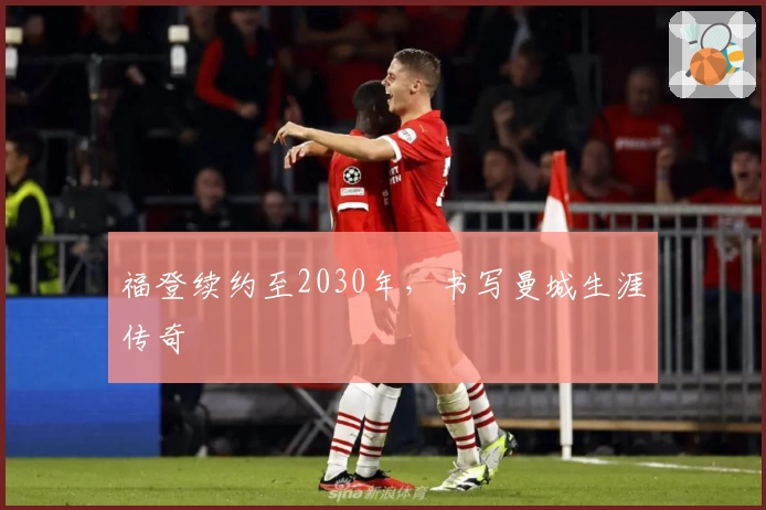 福登续约至2030年，书写曼城生涯传奇